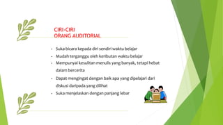 CIRI-CIRI
ORANG AUDITORIAL
• Suka bicara kepada diri sendiri waktu belajar
• Mudah terganggu oleh keributan waktu belajar
• Mempunyai kesulitan menulis yang banyak, tetapi hebat
dalam bercerita
• Dapat mengingat dengan baik apa yang dipelajari dari
diskusi daripada yang dilihat
• Suka menjelaskan dengan panjang lebar
 