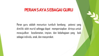 Peran guru adalah menuntun tumbuh kembang potensi yang
dimiliki oleh murid sehingga dapat mempersiapkan dirinya untuk
mewujudkan keselamatan, impian, dan kebahagiaan yang baik
sebagai individu, anak, dan masyarakat.
PERANSAYASEBAGAI GURU
 