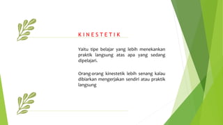 Yaitu tipe belajar yang lebih menekankan
praktik langsung atas apa yang sedang
dipelajari.
Orang-orang kinestetik lebih senang kalau
dibiarkan mengerjakan sendiri atau praktik
langsung
K I N E S T E T I K
 