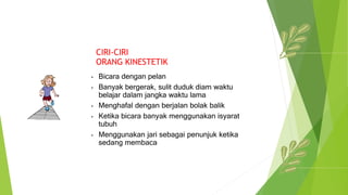 CIRI-CIRI
ORANG KINESTETIK
• Bicara dengan pelan
• Banyak bergerak, sulit duduk diam waktu
belajar dalam jangka waktu lama
• Menghafal dengan berjalan bolak balik
• Ketika bicara banyak menggunakan isyarat
tubuh
• Menggunakan jari sebagai penunjuk ketika
sedang membaca
 