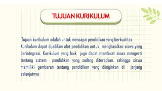 TUJUANKURIKULUM
Tujuan kurikulum adalah untuk mencapai pendidikan yang berkualitas.
Kurikulum dapat dijadikan alat pendidikan untuk menghasilkan siswa yang
berintegrasi. Kurikulum yang baik juga dapat membuat siswa mengerti
tentang sistem pendidikan yang sedang diterapkan, sehingga siswa
memiliki gambaran tentang pendidikan yang diinginkan di jenjang
selanjutnya
 