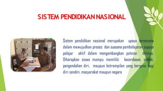 SISTEM PENDIDIKANNASIONAL
Sistem pendidikan nasional merupakan upaya terencana
dalam mewujudkan proses dan suasana pembelajaran supaya
pelajar aktif dalam mengembangkan potensi dirinya.
Diharapkan siswa mampu memiliki kecerdasan, akhlak,
pengendalian diri, maupun ketrampilan yang berguna bagi
diri sendiri, masyarakat maupun negara
 