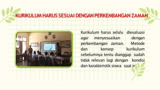 Kurikulum harus selalu dievaluasi
agar menyesuaikan dengan
perkembangan zaman. Metode
dan konsep kurikulum
sebelumnya tentu dianggap sudah
tidak relevan lagi dengan kondisi
dan karakteristik siswa saat ini
KURIKULUMHARUSSESUAI DENGANPERKEMBANGANZAMAN
 