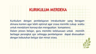 KURIKULUM MERDEKA
Kurikulum dengan pembelajaran intrakurikuler yang beragam
dimana konten agar lebih optimal agar siswa memiliki cukup waktu
untuk mendalami konsep dan menguatkan kompetensi.
Dalam proses belajar, guru memiliki keleluasaan untuk memilih
berbagai perangkat ajar sehingga pembelajaran dapat disesuaikan
dengan kebutuhan belajar dan minat siswa.
 