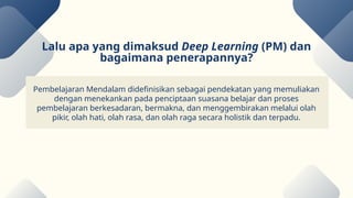 Pembelajaran Mendalam didefinisikan sebagai pendekatan yang memuliakan
dengan menekankan pada penciptaan suasana belajar dan proses
pembelajaran berkesadaran, bermakna, dan menggembirakan melalui olah
pikir, olah hati, olah rasa, dan olah raga secara holistik dan terpadu.
Lalu apa yang dimaksud Deep Learning (PM) dan
bagaimana penerapannya?
 