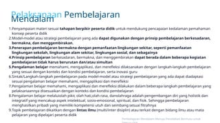 Pelaksanaan Pembelajaran
Mendalam
1.Penyampaian materi sesuai tahapan berpikir peserta didik untuk mendukung pencapaian kedalaman pemahaman
konsep peserta didik
2.Model-model atau strategi pembelajaran yang ada dapat digunakan dengan prinsip pembelajaran berkesadaran,
bermakna, dan menggembirakan.
3.Penerapan pembelajaran bermakna dengan pemanfaatan lingkungan sekitar, seperti pemanfaatan
lingkungan sekolah, lingkungan alam sekitar, lingkungan sosial, dan sebagainya
4.Prinsip pembelajaran berkesadaran, bermakna, dan menggembirakan dapat berada dalam beberapa kegiatan
pembelajaran tidak harus berurutan dan/atau simultan
5.Pengalaman belajar memahami, mengaplikasi, dan merefleksi dilaksanakan dengan langkah-langkah pembelajaran
yang sesuai dengan konteks dan kondisi pembelajaran, serta inovasi guru
6.Sintak/Langkah-langkah pembelajaran pada model-model atau strategi pembelajaran yang ada dapat diadaptasi
sesuai pengalaman belajar memahami, mengaplikasi dan merefleksi
7.Pengalaman belajar memahami, mengaplikasi dan merefleksi dilakukan dalam beberapa langkah pembelajaran yang
pelaksanaannya disesuaikan dengan konteks dan kondisi pembelajaran
8.Pengalaman belajar melaluiolah pikir, olah hati,olah rasa, danolahraga adalah pengembangan diri yang holistik dan
integratif yang mencakup aspek intelektual, sosio-emosional, spiritual, dan fisik. Sehingga pembelajaran
menghasilkan pribadi yang memiliki kompetensi utuh dan seimbang sesuai fitrahnya
9.Topik pembelajaran dikaitkan dengan lintas ilmu (multi/inter disiplin) atau terkait dengan bidang ilmu atau mata
pelajaran yang dipelajari peserta didik
Pembelajaran Mendalam Menuju Pendidikan Bermutu untuk
 