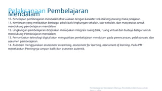 Pelaksanaan Pembelajaran
Mendalam
10. Penerapan pembelajaran mendalam disesuaikan dengan karakteristik masing-masing mata pelajaran
11. Kemitraan yang melibatkan berbagai pihak baik lingkungan sekolah, luar sekolah, dan masyarakat untuk
mendukung pembelajaran mendalam
12. Lingkungan pembelajaran diciptakan merupakan integrasi ruang fisik, ruang virtual dan budaya belajar untuk
mendukung Pembelajaran mendalam
13. Pemanfaatan teknologi digital akan menguatkan pembelajaran mendalam pada perencanaan, pelaksanaan, dan
asesmen pembelajaran
14. Asesmen menggunakan assessment as learning, assessment for learning, assessment of learning. Pada PM
menekankan Pentingnya umpan balik dan asesmen autentik.
Pembelajaran Mendalam Menuju Pendidikan Bermutu untuk
 