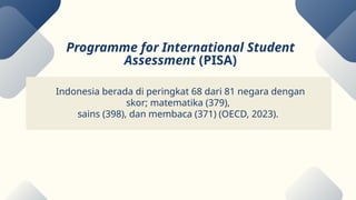 Indonesia berada di peringkat 68 dari 81 negara dengan
skor; matematika (379),
sains (398), dan membaca (371) (OECD, 2023).
Programme for International Student
Assessment (PISA)
 