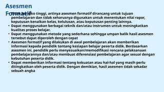 Asesmen
Formatif
• Tidak berisiko tinggi, artinya asesmen formatif dirancang untuk tujuan
pembelajaran dan tidak seharusnya digunakan untuk menentukan nilai rapor,
keputusan kenaikan kelas, kelulusan, atau keputusan penting lainnya.
• Dapat menggunakan berbagai teknik dan/atau instrumen untuk meningkatkan
kualitas proses belajar.
• Dapat menggunakan metode yang sederhana sehingga umpan balik hasil asesmen
tersebut dapat diperoleh dengan cepat
• Asesmen formatif yang dilakukan di awal pembelajaran akan memberikan
informasi kepada pendidik tentang kesiapan belajar peserta didik. Berdasarkan
asesmen ini, pendidik perlu menyesuaikan/memodifikasi rencana pelaksanaan
pembelajarannya dan/atau membuat diferensiasi pembelajaran agar sesuai dengan
kebutuhan peserta didik.
• Dapat memberikan informasi tentang kekuatan atau hal-hal yang masih perlu
ditingkatkan oleh peserta didik. Dengan demikian, hasil asesmen tidak sekadar
sebuah angka
 