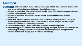 • Sebagai alat ukur untuk mengetahui pencapaian hasil belajar peserta didik dalam
satu atau lebih tujuan pembelajaran diperiode tertentu.
• Untuk mendapatkan nilai capaian hasil belajar guna dibandingkan dengan kriteria
capaian yang telah ditetapkan.
• Untuk menentukan kelanjutan proses belajar siswa di kelas atau jenjang
berikutnya.
• Dilakukan pada akhir lingkup materi atau dilakukan sekaligus untuk dua atau
lebih tujuan pembelajaran, atau akhir semester sesuai dengan pertimbangan
pendidik dan kebijakan satuan pendidikan.
• Khusus asesmen pada akhir semester, asesmen ini bersifat pilihan.
• Dapat menggunakan teknik dan instrumen yang beragam, tidak hanya berupa tes,
namun dapat menggunakan observasi dan performa (praktik, menghasilkan
produk, melakukan projek, dan membuat portofolio).
Asesmen
Sumatif
 