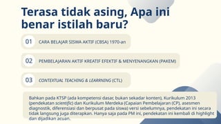 01
02
03
Terasa tidak asing, Apa ini
benar istilah baru?
CARA BELAJAR SISWA AKTIF (CBSA) 1970-an
PEMBELAJARAN AKTIF KREATIF EFEKTIF & MENYENANGKAN (PAKEM)
CONTEXTUAL TEACHING & LEARRNING (CTL)
Bahkan pada KTSP (ada kompetensi dasar, bukan sekadar konten), Kurikulum 2013
(pendekatan scientific) dan Kurikulum Merdeka (Capaian Pembelajaran (CP), asesmen
diagnostik, diferensiasi dan berpusat pada siswa) versi sebelumnya, pendekatan ini secara
tidak langsung juga diterapkan. Hanya saja pada PM ini, pendekatan ini kembali di highlight
dan dijadikan acuan.
 