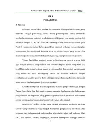 Kurikulum MTs. Negeri 3 Cibatu Berbasis Pendidikan Karakter 2012
1
BAB I
PENDAHULUAN
A. Rasional
Indonesia memerlukan sumber daya manusia dalam jumlah dan mutu yang
memadai sebagai pendukung utama dalam pembangunan. Untuk memenuhi
sumberdaya manusia tersebut, pendidikan memiliki peran yang sangat penting. Hal
ini sesuai dengan UU No 20 Tahun 2003 Tentang Sistem Pendidikan Nasional pada
Pasal 3, yang menyebutkan bahwa pendidikan nasional berfungsi mengembangkan
kemampuan dan membentuk karakter serta peradaban bangsa yang bermartabat
dalam rangka mencerdaskan kehidupan bangsa yang terangkum dalam tujuannya.
Tujuan Pendidikan nasional untuk berkembangnya potensi peserta didik
agar menjadi manusia yang beriman dan bertakwa kepada Tuhan Yang Maha Esa,
berakhlak mulia, sehat, berilmu, cakap, kreatif, mandiri, dan menjadi warga negara
yang demokratis serta bertanggung jawab. Hal tersebut berkaitan dengan
pembentukan karakter peserta didik sehingga mampu bersaing, beretika, bermoral,
sopan santun dan berinteraksi dengan masyarakat.
Karakter merupakan nilai-nilai perilaku manusia yang berhubungan dengan
Tuhan Yang Maha Esa, diri sendiri, sesama manusia, lingkungan, dan kebangsaan
yang terwujud dalam pikiran, sikap, perasaan, perkataan, dan perbuatan berdasarkan
norma-norma agama, hukum, tata krama, budaya, dan adat istiadat.
Pendidikan karakter adalah suatu sistem penanaman nilai-nilai karakter
kepada warga madrasah yang meliputi komponen pengetahuan, kesadaran atau
kemauan, dan tindakan untuk melaksanakan nilai-nilai tersebut, baik terhadap Allah
SWT, diri sendiri, sesama, lingkungan, maupun kebangsaan sehingga menjadi
 