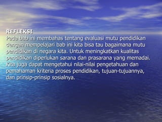 REFLEKSI Pada bab ini membahas tentang evaluasi mutu pendidikan dengan mempelajari bab ini kita bisa tau bagaimana mutu pendidikan di negara kita. Untuk meningkatkan kualitas pendidikan diperlukan sarana dan prasarana yang memadai. Kita juga dapat mengetahui nilai-nilai pengetahuan dan pemahaman kriteria proses pendidikan, tujuan-tujuannya, dan prinsip-prinsip sosialnya. 