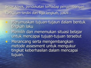 Secar klasik, pendekatan terhadap pengembangan kurikulum terdiri dari tiga langkah, yakni :   Merumuskan tujuan-tujaun dalam bentuk tingkah laku Memilih dan menemukan situasi belajar untuk mencapai tujuan-tujuan tersebut Merancang serta mengembangkan metode assesment untuk mengukur tingkat keberhasilan dalam mencapai tujuan. 
