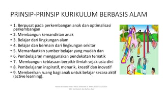 PRINSIP-PRINSIP KURIKULUM BERBASIS ALAM
• 1. Berpusat pada perkembangan anak dan optimalisasi
perkembangan
• 2. Membangun kemandirian anak
• 3. Belajar dari lingkungan alam
• 4. Belajar dan bermain dari lingkungan sekitar
• 5. Memanfaatkan sumber belajar yang mudah dan
• 6. Pembelajaran menggunakan pendekatan tematik
• 7. Membangun kebiasaan berpikir ilmiah sejak usia dini
• 8. Pembelajaran inspiratif, menarik, kreatif dan inovatif
• 9. Memberikan ruang bagi anak untuk belajar secara aktif
(active learning).
Rosita Kristiana Dewi. PAUD Semester 5. NIM: 8620712152305.
MK: Kurikulum dan Bahan Ajar
 