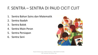 F. SENTRA – SENTRA DI PAUD CICIT CUIT
1. Sentra Bahan Sains dan Matematik
2. Sentra Ibadah
3. Sentra Balok
4. Sentra Main Peran
5. Sentra Persiapan
6. Sentra Seni
Rosita Kristiana Dewi. PAUD Semester 5. NIM: 8620712152305.
MK: Kurikulum dan Bahan Ajar
 