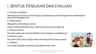 I. BENTUK PENILAIAN DAN EVALUASI
1. Penilaian Portofolio
Sekumpulan hasil karya anak dan guru yang berguna untuk mengevaluasi pembelajaran
dan perkembangan anak
2. Performance
Mengetahui kemampuan anak d
engan melihat perbuatan atau unjuk kerja anak secara langsung
3. Penilaian Proses
Penilaian pada saat anak beraktifitas selama kegiatan pembelajaran
4. Penilaian Hasil
Hasil akhir dari proses belajar dalam bentuk produk ataupun karya
5. Anekdot
Pencatatan kejadian insidental yang dialami oleh anak
Rosita Kristiana Dewi. PAUD Semester 5. NIM: 8620712152305.
MK: Kurikulum dan Bahan Ajar
 