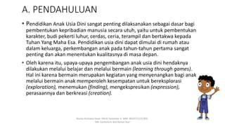 A. PENDAHULUAN
• Pendidikan Anak Usia Dini sangat penting dilaksanakan sebagai dasar bagi
pembentukan kepribadian manusia secara utuh, yaitu untuk pembentukan
karakter, budi pekerti luhur, cerdas, ceria, terampil dan bertakwa kepada
Tuhan Yang Maha Esa. Pendidikan usia dini dapat dimulai di rumah atau
dalam keluarga, perkembangan anak pada tahun-tahun pertama sangat
penting dan akan menentukan kualitasnya di masa depan.
• Oleh karena itu, upaya-upaya pengembangan anak usia dini hendaknya
dilakukan melalui belajar dan melalui bermain (learning through games).
Hal ini karena bermain merupakan kegiatan yang menyenangkan bagi anak
melalui bermain anak memperoleh kesempatan untuk bereksplorasi
(exploration), menemukan (finding), mengekspresikan (expression),
perasaannya dan berkreasi (creation).
Rosita Kristiana Dewi. PAUD Semester 5. NIM: 8620712152305.
MK: Kurikulum dan Bahan Ajar
 
