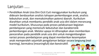 Lanjutan …..
• Pendidikan Anak Usia Dini Cicit Cuit menggunakan kurikulum yang
didesain berdasarkan analisis tahapan perkembangan anak, analisis
kebutuhan anak, dan memaksimalkan potensi daerah. Kurikulum
diarahkan untuk membantu pendidik anak usia dini dalam merancang
model kurikulum, khususnya pada proses pelaksanaan kegiatan
pembelajaran yang memenuhi kebutuhan dan karakteristik
perkembangan anak. Melalui upaya ini diharapkan akan memberikan
pencerahan pada pendidik anak usia dini untuk mengembangkan
variasi proses pembelajaran yang dapat memberikan kesempatan
anak memperoleh sejumlah pengalaman belajar secara langsung (real
learning), bermakna (meaningfull) dan konstruktif.
Rosita Kristiana Dewi. PAUD Semester 5. NIM: 8620712152305.
MK: Kurikulum dan Bahan Ajar
 
