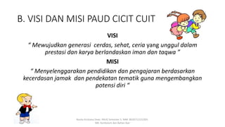 B. VISI DAN MISI PAUD CICIT CUIT
VISI
“ Mewujudkan generasi cerdas, sehat, ceria yang unggul dalam
prestasi dan karya berlandaskan iman dan taqwa ”
MISI
“ Menyelenggarakan pendidikan dan pengajaran berdasarkan
kecerdasan jamak dan pendekatan tematik guna mengembangkan
potensi diri “
Rosita Kristiana Dewi. PAUD Semester 5. NIM: 8620712152305.
MK: Kurikulum dan Bahan Ajar
 