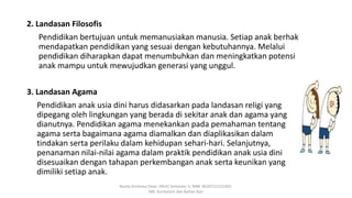 2. Landasan Filosofis
Pendidikan bertujuan untuk memanusiakan manusia. Setiap anak berhak
mendapatkan pendidikan yang sesuai dengan kebutuhannya. Melalui
pendidikan diharapkan dapat menumbuhkan dan meningkatkan potensi
anak mampu untuk mewujudkan generasi yang unggul.
3. Landasan Agama
Pendidikan anak usia dini harus didasarkan pada landasan religi yang
dipegang oleh lingkungan yang berada di sekitar anak dan agama yang
dianutnya. Pendidikan agama menekankan pada pemahaman tentang
agama serta bagaimana agama diamalkan dan diaplikasikan dalam
tindakan serta perilaku dalam kehidupan sehari-hari. Selanjutnya,
penanaman nilai-nilai agama dalam praktik pendidikan anak usia dini
disesuaikan dengan tahapan perkembangan anak serta keunikan yang
dimiliki setiap anak.
Rosita Kristiana Dewi. PAUD Semester 5. NIM: 8620712152305.
MK: Kurikulum dan Bahan Ajar
 