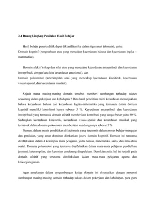 2.4 Ruang Lingkup Penilaian Hasil Belajar


   Hasil belajar peserta didik dapat diklasifikasi ke dalam tiga ranah (domain), yaitu:
Domain kognitif (pengetahuan atau yang mencakup kecerdasan bahasa dan kecerdasan logika –
matematika),


   Domain afektif (sikap dan nilai atau yang mencakup kecerdasan antarpribadi dan kecerdasan
intrapribadi, dengan kata lain kecerdasan emosional), dan
Domain psikomotor (keterampilan atau yang mencakup kecerdasan kinestetik, kecerdasan
visual-spasial, dan kecerdasan musikal).


   Sejauh mana masing-masing domain tersebut memberi sumbangan terhadap sukses
seseorang dalam pekerjaan dan kehidupan ? Data hasil penelitian multi kecerdasan menunjukkan
bahwa kecerdasan bahasa dan kecerdasan logika-matematika yang termasuk dalam domain
kognitif memiliki kontribusi hanya sebesar 5 %. Kecerdasan antarpribadi dan kecerdasan
intrapribadi yang termasuk domain afektif memberikan kontribusi yang sangat besar yaitu 80 %.
Sedangkan kecerdasan kinestetik, kecerdasan visual-spatial dan kecerdasan musikal yang
termasuk dalam domain psikomotor memberikan sumbangannya sebesar 5 %
   Namun, dalam praxis pendidikan di Indonesia yang tercermin dalam proses belajar-mengajar
dan penilaian, yang amat dominan ditekankan justru domain kognitif. Domain ini terutama
direfleksikan dalam 4 kelompok mata pelajaran, yaitu bahasa, matematika, sains, dan ilmu-ilmu
sosial. Domain psikomotor yang terutama direfleksikan dalam mata-mata pelajaran pendidikan
jasmani, keterampilan, dan kesenian cenderung disepelekan. Demikian pula, hal ini terjadi pada
domain afektif yang terutama direfleksikan dalam mata-mata pelajaran agama dan
kewarganegaraan.


   Agar penekanan dalam pengembangan ketiga domain ini disesuaikan dengan proporsi
sumbangan masing-masing domain terhadap sukses dalam pekerjaan dan kehidupan, para guru
 