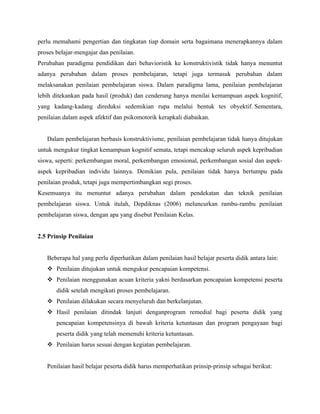 perlu memahami pengertian dan tingkatan tiap domain serta bagaimana menerapkannya dalam
proses belajar-mengajar dan penilaian.
Perubahan paradigma pendidikan dari behavioristik ke konstruktivistik tidak hanya menuntut
adanya perubahan dalam proses pembelajaran, tetapi juga termasuk perubahan dalam
melaksanakan penilaian pembelajaran siswa. Dalam paradigma lama, penilaian pembelajaran
lebih ditekankan pada hasil (produk) dan cenderung hanya menilai kemampuan aspek kognitif,
yang kadang-kadang direduksi sedemikian rupa melalui bentuk tes obyektif. Sementara,
penilaian dalam aspek afektif dan psikomotorik kerapkali diabaikan.


   Dalam pembelajaran berbasis konstruktivisme, penilaian pembelajaran tidak hanya ditujukan
untuk mengukur tingkat kemampuan kognitif semata, tetapi mencakup seluruh aspek kepribadian
siswa, seperti: perkembangan moral, perkembangan emosional, perkembangan sosial dan aspek-
aspek kepribadian individu lainnya. Demikian pula, penilaian tidak hanya bertumpu pada
penilaian produk, tetapi juga mempertimbangkan segi proses.
Kesemuanya itu menuntut adanya perubahan dalam pendekatan dan teknik penilaian
pembelajaran siswa. Untuk itulah, Depdiknas (2006) meluncurkan rambu-rambu penilaian
pembelajaran siswa, dengan apa yang disebut Penilaian Kelas.


2.5 Prinsip Penilaian


   Beberapa hal yang perlu diperhatikan dalam penilaian hasil belajar peserta didik antara lain:
    Penilaian ditujukan untuk mengukur pencapaian kompetensi.
    Penilaian menggunakan acuan kriteria yakni berdasarkan pencapaian kompetensi peserta
       didik setelah mengikuti proses pembelajaran.
    Penilaian dilakukan secara menyeluruh dan berkelanjutan.
    Hasil penilaian ditindak lanjuti denganprogram remedial bagi peserta didik yang
       pencapaian kompetensinya di bawah kriteria ketuntasan dan program pengayaan bagi
       peserta didik yang telah memenuhi kriteria ketuntasan.
    Penilaian harus sesuai dengan kegiatan pembelajaran.


   Penilaian hasil belajar peserta didik harus memperhatikan prinsip-prinsip sebagai berikut:
 