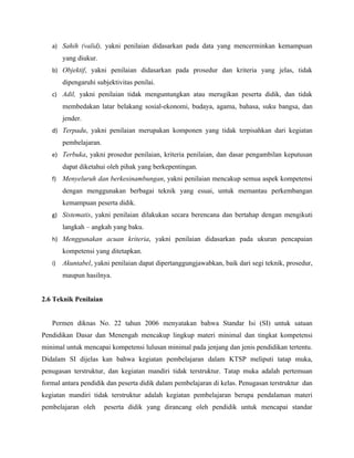 a) Sahih (valid), yakni penilaian didasarkan pada data yang mencerminkan kemampuan
        yang diukur.
   b) Objektif, yakni penilaian didasarkan pada prosedur dan kriteria yang jelas, tidak
        dipengaruhi subjektivitas penilai.
   c) Adil, yakni penilaian tidak menguntungkan atau merugikan peserta didik, dan tidak
        membedakan latar belakang sosial-ekonomi, budaya, agama, bahasa, suku bangsa, dan
        jender.
   d) Terpadu, yakni penilaian merupakan komponen yang tidak terpisahkan dari kegiatan
        pembelajaran.
   e) Terbuka, yakni prosedur penilaian, kriteria penilaian, dan dasar pengambilan keputusan
        dapat diketahui oleh pihak yang berkepentingan.
   f)   Menyeluruh dan berkesinambungan, yakni penilaian mencakup semua aspek kompetensi
        dengan menggunakan berbagai teknik yang esuai, untuk memantau perkembangan
        kemampuan peserta didik.
   g) Sistematis, yakni penilaian dilakukan secara berencana dan bertahap dengan mengikuti
        langkah – angkah yang baku.
   h) Menggunakan acuan kriteria, yakni penilaian didasarkan pada ukuran pencapaian
        kompetensi yang ditetapkan.
   i)   Akuntabel, yakni penilaian dapat dipertanggungjawabkan, baik dari segi teknik, prosedur,
        maupun hasilnya.


2.6 Teknik Penilaian


   Permen diknas No. 22 tahun 2006 menyatakan bahwa Standar Isi (SI) untuk satuan
Pendidikan Dasar dan Menengah mencakup lingkup materi minimal dan tingkat kompetensi
minimal untuk mencapai kompetensi lulusan minimal pada jenjang dan jenis pendidikan tertentu.
Didalam SI dijelas kan bahwa kegiatan pembelajaran dalam KTSP meliputi tatap muka,
penugasan terstruktur, dan kegiatan mandiri tidak terstruktur. Tatap muka adalah pertemuan
formal antara pendidik dan peserta didik dalam pembelajaran di kelas. Penugasan terstruktur dan
kegiatan mandiri tidak terstruktur adalah kegiatan pembelajaran berupa pendalaman materi
pembelajaran oleh       peserta didik yang dirancang oleh pendidik untuk mencapai standar
 
