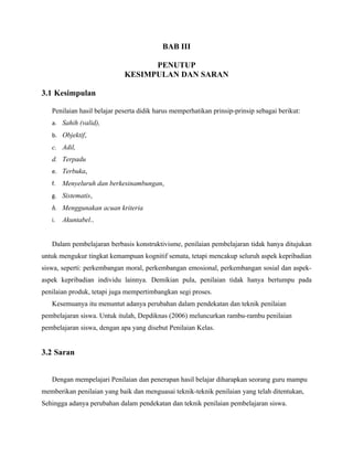 BAB III

                                   PENUTUP
                             KESIMPULAN DAN SARAN

3.1 Kesimpulan

   Penilaian hasil belajar peserta didik harus memperhatikan prinsip-prinsip sebagai berikut:
   a. Sahih (valid),
   b. Objektif,
   c. Adil,
   d. Terpadu
   e. Terbuka,
   f.   Menyeluruh dan berkesinambungan,
   g. Sistematis,
   h. Menggunakan acuan kriteria
   i.   Akuntabel..


   Dalam pembelajaran berbasis konstruktivisme, penilaian pembelajaran tidak hanya ditujukan
untuk mengukur tingkat kemampuan kognitif semata, tetapi mencakup seluruh aspek kepribadian
siswa, seperti: perkembangan moral, perkembangan emosional, perkembangan sosial dan aspek-
aspek kepribadian individu lainnya. Demikian pula, penilaian tidak hanya bertumpu pada
penilaian produk, tetapi juga mempertimbangkan segi proses.
   Kesemuanya itu menuntut adanya perubahan dalam pendekatan dan teknik penilaian
pembelajaran siswa. Untuk itulah, Depdiknas (2006) meluncurkan rambu-rambu penilaian
pembelajaran siswa, dengan apa yang disebut Penilaian Kelas.


3.2 Saran


   Dengan mempelajari Penilaian dan penerapan hasil belajar diharapkan seorang guru mampu
memberikan penilaian yang baik dan menguasai teknik-teknik penilaian yang telah ditentukan,
Sehingga adanya perubahan dalam pendekatan dan teknik penilaian pembelajaran siswa.
 