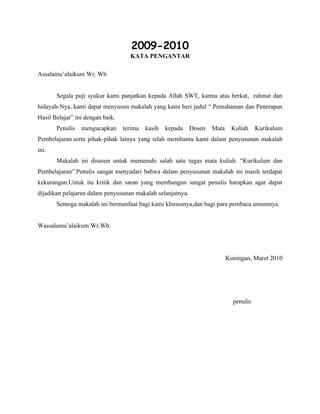 2009-2010
                                    KATA PENGANTAR

Assalamu’alaikum Wr. Wb


       Segala puji syukur kami panjatkan kepada Allah SWT, karma atas berkat, rahmat dan
hidayah-Nya, kami dapat menyusun makalah yang kami beri judul “ Pemahaman dan Penerapan
Hasil Belajar” ini dengan baik.
       Penulis   mengucapkan      terima   kasih   kepada   Dosen   Mata     Kuliah    Kurikulum
Pembelajaran.serta pihak-pihak lainya yang telah membantu kami dalam penyusunan makalah
ini.
       Makalah ini disusun untuk memenuhi salah satu tugas mata kuliah. “Kurikulum dan
Pembelajaran”.Penulis sangat menyadari bahwa dalam penyusunan makalah ini masih terdapat
kekurangan.Untuk itu kritik dan saran yang membangun sangat penulis harapkan agar dapat
dijadikan pelajaran dalam penyusunan makalah selanjutnya.
       Semoga makalah ini bermanfaat bagi kami khususnya,dan bagi para pembaca umumnya.


Wassalamu’alaikum Wr.Wb.




                                                                           Kuningan, Maret 2010




                                                                             penulis
 