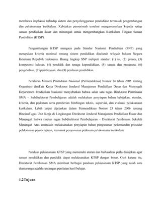 membawa implikasi terhadap sistem dan penyelenggaraan pendidikan termasuk pengembangan
dan pelaksanaan kurikulum. Kebijakan pemerintah tersebut mengamanatkan kepada setiap
satuan pendidikan dasar dan menengah untuk mengembangkan Kurikulum Tingkat Satuan
Pendidikan (KTSP).


       Pengembangan KTSP mengacu pada Standar Nasional Pendidikan (SNP) yang
merupakan kriteria minimal tentang sistem pendidikan diseluruh wilayah hukum Negara
Kesatuan Republik Indonesia. Ruang lingkup SNP meliputi standar: (1) isi, (2) proses, (3)
kompetensi lulusan, (4) pendidik dan tenaga kependidikan, (5) sarana dan prasarana, (6)
pengelolaan, (7) pembiayaan, dan (8) penilaian pendidikan.


       Peraturan Menteri Pendidikan Nasional (Permendiknas) Nomor 14 tahun 2005 tentang
Organisasi danTata Kerja Direktorat Jenderal Manajemen Pendidikan Dasar dan Menengah
Departemen Pendidikan Nasional menyebutkan bahwa salah satu tugas Direktorat Pembinaan
SMA – Subdirektorat Pembelajaran adalah melakukan penyiapan bahan kebijakan, standar,
kriteria, dan pedoman serta pemberian bimbingan teknis, supervisi, dan evaluasi pelaksanaan
kurikulum. Lebih lanjut dijelaskan dalam Permendiknas Nomor 25 tahun 2006 tentang
RincianTugas Unit Kerja di Lingkungan Direktorat Jenderal Manajemen Pendidikan Dasar dan
Menengah bahwa rincian tugas Subdirektorat Pembelajaran – Direktorat Pembinaan Sekolah
Menengah Atas antaralain melaksanakan penyiapan bahan penyusunan pedomandan prosedur
pelaksanaan pembelajaran, termasuk penyusunan pedoman pelaksanaan kurikulum.




       Panduan pelaksanaan KTSP yang memenuhi aturan dan berkualitas perlu disiapkan agar
satuan pendidikan dan pendidik dapat melaksanakan KTSP dengan benar. Oleh karena itu,
Direktorat Pembinaan SMA membuat berbagai panduan pelaksanaan KTSP yang salah satu
diantaranya adalah rancangan penilaian hasil belajar.


1.2Tujuan
 