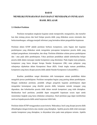 BAB II
  MEMILIKI PEMAHAMAN DAN DAPAT MENERAPKAN PENILAIAN
                                     HASIL BELAJAR


2.1 Hakikat Penilaian


       Penilaian merupakan rangkaian kegiatan untuk memperoleh, menganalisis, dan menafsir
kan data tentang proses dan hasil belajar peserta didik yang dilakukan secara sistematis dan
berkesinambungan, sehingga menjadi informasi yang bermakna dalam pengambilan keputusan.


Penilaian dalam KTSP adalah penilaian berbasis kompetensi, yaitu bagian dari kegiatan
pembelajaran yang dilakukan untuk mengetahui pencapaian kompetensi peserta didik yang
meliputi pengetahuan, keterampilan, dan sikap. Penilaian dilakukan selama proses pembelajaran
dan / atau pada akhir pembelajaran. Fokus penilaian pendidikan adalah keberhasilan belajar
peserta didik dalam mencapai standar kompetensi yang ditentukan. Pada tingkat mata pelajaran,
kompetensi yang harus dicapai berupa Standar Kompetensi (SK) mata pelajaran yang
selanjutnya dijabarkan dalam Kompetensi Dasar (KD). Untuk tingka tsatuan pendidikan,
kompetensi yang harus dicapai peserta didik adalah Standar Kompetensi Lulusan(SKL).


       Kualitas pendidikan sangat ditentukan oleh kemampuan satuan pendidikan dalam
mengelola proses pembelajaran. Penilaian merupakan bagian yang penting dalam pembelajaran.
Dengan melakukan penilaian, pendidik sebagai pengelola kegiatan pembelajaran dapat
mengetahui kemampuan yang dimiliki peserta didik, ketepatan metode mengajar yang
digunakan, dan keberhasilan peserta didik dalam meraih kompetensi yang telah ditetapkan.
Berdasarkan hasil penilaian, pendidik dapat mengambil keputusan secara tepat untuk
menentukan langkah yang harus dilakukan selanjutnya. Hasil penilaian juga dapat memberikan
motivasi kepada peserta didik untuk berprestasi lebih baik.


Penilaian dalam KTSP menggunakan acuan kriteria. Maksudnya, hasil yang dicapai peserta didik
dibandingkan dengan kriteria atau standar yang ditetapkan. Apabila peserta didik telah mencapai
standar kompetensi yang ditetapkan, ia dinyatakan lulus pada mata pelajaran tertentu. Apabila
 