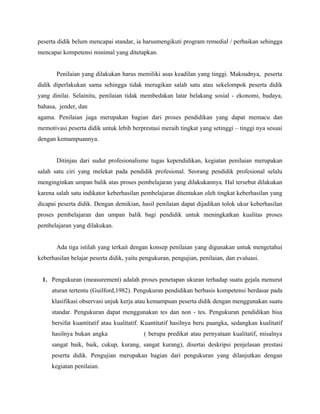 peserta didik belum mencapai standar, ia harusmengikuti program remedial / perbaikan sehingga
mencapai kompetensi minimal yang ditetapkan.


       Penilaian yang dilakukan harus memiliki asas keadilan yang tinggi. Maksudnya, peserta
didik diperlakukan sama sehingga tidak merugikan salah satu atau sekelompok peserta didik
yang dinilai. Selainitu, penilaian tidak membedakan latar belakang sosial - ekonomi, budaya,
bahasa, jender, dan
agama. Penilaian juga merupakan bagian dari proses pendidikan yang dapat memacu dan
memotivasi peserta didik untuk lebih berprestasi meraih tingkat yang setinggi – tinggi nya sesuai
dengan kemampuannya.


       Ditinjau dari sudut profesionalisme tugas kependidikan, kegiatan penilaian merupakan
salah satu ciri yang melekat pada pendidik profesional. Seorang pendidik profesional selalu
menginginkan umpan balik atas proses pembelajaran yang dilakukannya. Hal tersebut dilakukan
karena salah satu indikator keberhasilan pembelajaran ditentukan oleh tingkat keberhasilan yang
dicapai peserta didik. Dengan demikian, hasil penilaian dapat dijadikan tolok ukur keberhasilan
proses pembelajaran dan umpan balik bagi pendidik untuk meningkatkan kualitas proses
pembelajaran yang dilakukan.


       Ada tiga istilah yang terkait dengan konsep penilaian yang digunakan untuk mengetahui
keberhasilan belajar peserta didik, yaitu pengukuran, pengujian, penilaian, dan evaluasi.


 1. Pengukuran (measurement) adalah proses penetapan ukuran terhadap suatu gejala menurut
     aturan tertentu (Guilford,1982). Pengukuran pendidikan berbasis kompetensi berdasar pada
     klasifikasi observasi unjuk kerja atau kemampuan peserta didik dengan menggunakan suatu
     standar. Pengukuran dapat menggunakan tes dan non - tes. Pengukuran pendidikan bisa
     bersifat kuantitatif atau kualitatif. Kuantitatif hasilnya beru paangka, sedangkan kualitatif
     hasilnya bukan angka                 ( berupa predikat atau pernyataan kualitatif, misalnya
     sangat baik, baik, cukup, kurang, sangat kurang), disertai deskripsi penjelasan prestasi
     peserta didik. Pengujian merupakan bagian dari pengukuran yang dilanjutkan dengan
     kegiatan penilaian.
 
