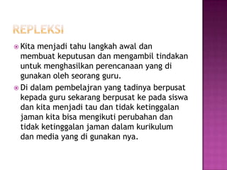  Kita menjadi tahu langkah awal dan
  membuat keputusan dan mengambil tindakan
  untuk menghasilkan perencanaan yang di
  gunakan oleh seorang guru.
 Di dalam pembelajran yang tadinya berpusat
  kepada guru sekarang berpusat ke pada siswa
  dan kita menjadi tau dan tidak ketinggalan
  jaman kita bisa mengikuti perubahan dan
  tidak ketinggalan jaman dalam kurikulum
  dan media yang di gunakan nya.
 