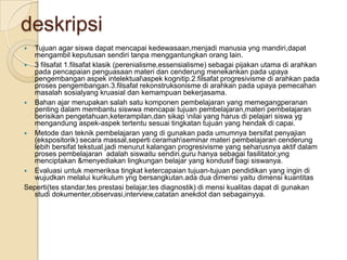 deskripsi
 Tujuan agar siswa dapat mencapai kedewasaan,menjadi manusia yng mandiri,dapat
  mengambil keputusan sendiri tanpa menggantungkan orang lain.
 3 filsafat 1.filsafat klasik (perenialisme,essensialisme) sebagai pijakan utama di arahkan
  pada pencapaian penguasaan materi dan cenderung menekankan pada upaya
  pengembangan aspek intelektualaspek kognitip.2.filsafat progresivisme di arahkan pada
  proses pengembangan.3.filsafat rekonstruksonisme di arahkan pada upaya pemecahan
  masalah sosialyang kruasial dan kemampuan bekerjasama.
 Bahan ajar merupakan salah satu komponen pembelajaran yang memegangperanan
  penting dalam membantu siswwa mencapai tujuan pembelajaran,materi pembelajaran
  berisikan pengetahuan,keterampilan,dan sikap nilai yang harus di pelajari siswa yg
  mengandung aspek-aspek tertentu sesuai tingkatan tujuan yang hendak di capai.
 Metode dan teknik pembelajaran yang di gunakan pada umumnya bersifat penyajian
  (ekspositorik) secara massal,seperti ceramahseminar materi pembelajaran cenderung
  lebih bersifat tekstual.jadi menurut kalangan progresivisme yang seharusnya aktif dalam
  proses pembelajaran adalah siswaitu sendiri.guru hanya sebagai fasilitator,yng
  menciptakan &menyediakan lingkungan belajar yang kondusif bagi siswanya.
 Evaluasi untuk memeriksa tingkat ketercapaian tujuan-tujuan pendidikan yang ingin di
  wujudkan melalui kurikulum yng bersangkutan.ada dua dimensi yaitu dimensi kuantitas
Seperti(tes standar,tes prestasi belajar,tes diagnostik) di mensi kualitas dapat di gunakan
  studi dokumenter,observasi,interview,catatan anekdot dan sebagainyya.
 