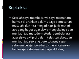 Repleksi

 Setelah saya membacanya saya memahami
 banyak di arahkan dalam upaya pemecahan
 masalah dan kita menjadi tau jenis materi
 apa yang bagus agar siswa menyukainya dan
 menjadi tau metode-metode pembelajaran
 agar siswa aktip di dalam kelas tersebut.dan
 menjadi tau seorang guru tugasnya apa
 sebelum belajar guru harus merencanakan
 bahan ajar sebelum mengajar di kelas,
 