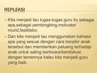 REPLEKSI

 Kita menjadi tau tugas-tugas guru itu sebagai
  apa,sebagai pembingbing,motivator
  murid,fasilitator,
 Dan kita menjadi tau menggunakan bahasa
  apa yang sesuai dengan cara berpikir anak
  tersebut dan memberikan peluang terhadap
  anak untuk saling berbicaraberdiskusi
  dengan temennya kalau kita menjadi guru
  yang baik.
 