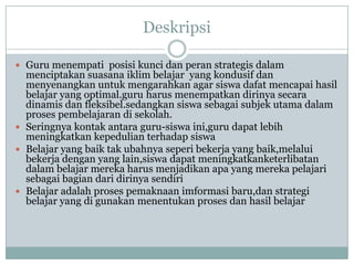 Deskripsi

 Guru menempati posisi kunci dan peran strategis dalam
  menciptakan suasana iklim belajar yang kondusif dan
  menyenangkan untuk mengarahkan agar siswa dafat mencapai hasil
  belajar yang optimal.guru harus menempatkan dirinya secara
  dinamis dan fleksibel.sedangkan siswa sebagai subjek utama dalam
  proses pembelajaran di sekolah.
 Seringnya kontak antara guru-siswa ini,guru dapat lebih
  meningkatkan kepedulian terhadap siswa
 Belajar yang baik tak ubahnya seperi bekerja yang baik,melalui
  bekerja dengan yang lain,siswa dapat meningkatkanketerlibatan
  dalam belajar mereka harus menjadikan apa yang mereka pelajari
  sebagai bagian dari dirinya sendiri
 Belajar adalah proses pemaknaan imformasi baru,dan strategi
  belajar yang di gunakan menentukan proses dan hasil belajar
 