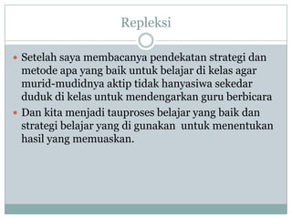 Repleksi

 Setelah saya membacanya pendekatan strategi dan
  metode apa yang baik untuk belajar di kelas agar
  murid-mudidnya aktip tidak hanyasiwa sekedar
  duduk di kelas untuk mendengarkan guru berbicara
 Dan kita menjadi tauproses belajar yang baik dan
  strategi belajar yang di gunakan untuk menentukan
  hasil yang memuaskan.
 