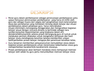    Peran guru dalam pembelajaran sebagai perencanaan pembelajaran yaitu
    upaya menyusun perencanaan pembelajaran yang harus di miliki oleh
    guru dan sebsgai muara dari segala dari pengetahuan teori,keterampilan
    dasar,dan pemahaman yang mendalam tentang objek belajar dan situasi
    pembelajaran,dalam pelaksaan guru harus menciptakan
    situasi,memimpin,merangsang,menggerakan,dan mengarahkan kegiatan
    belajar sesuai dengan rencana,dimana ia bertindak sebagai nara
    sumber,konsultan kepemimpinan yang bijaksana dalam arti
    demokratik&humanistik selama proses berlangsung,guru di tuntuk untuk
    melakukan penilain dilakukan untuk mengetahui kemajuan dan hasil
    belajar siswa,mendiagnosa kesulitan belajar,memberikan umpan
    balikperbaikan proses belajar mengajar,dan penentuan kenaikan kelas.
   Guru berperan memberikan pelayananuntuk memudahkan siswa dalam
    kegiatan proses pembelajaran.untuk menentukan keberhasilan siswa guru
    memperhatikan karakteristik-karakteristik siswanya.
   Proses pembelajaran akan berhasil manakala siswa mempunyai motivasi
    belajar oleh sebab itu guru perlu menumbuhkan motivasi belajar siswa
 