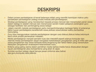 DESKRIPSI
   Dalam proses pembelajaran di kenal beberapa istilah yang memiliki kemiripan makna yaitu
    pendekatan pembelajaran,stategi,model,metode,skill pembelajaran.
   Strategi pembelajaran yang menekankan kepada proses mencari dan menemukan.peran siswa
    dalam stategi ini adalah mencari dan menemukan sendiri materi pelajaran,sedangkan guru
    sebagai fasilitator dan pembingbing siswa belajar
    dalam memilih metode pembelajaran perlu mempertimbangkan berbagai faktor di antaranya
    faktor tujuan pembelajaran,karakteristik siswa,alokasi siswa,alokasi waktu,danfasilitas
    menunjang,
   Guru bisa menggunakan metode pembelajaran dengan cara diskusi,diskusi kelas,kelompok
    kecil untuk proses pemecahan masalah,
   Media pembelajaran menjadi semakin luas dan interaktif,seperti adanya komputer dan
    internet.media pembelajaran dapat mengatasi keterbatasan pengalaman yang di miliki oleh para
    siswa,pengalaman tiap siswa berbeda-beda tergantung dari faktor-faktor yang menentukan
    kekayaan pengalaman anakseperti ketersediaan buku.
   Kriteria yang paling utama dalam pemilihan media bahwa media harus disesuakan dengan
    tujuan pembelajaran,atau kompentensi yang akan di capai.
   Sumber-sumber belajar dapat berupa pesan.imformsi atau bahan
    ajar,guru,komputer,radio,televisi.
 