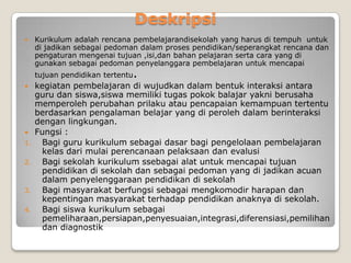 Deskripsi
    Kurikulum adalah rencana pembelajarandisekolah yang harus di tempuh untuk
     di jadikan sebagai pedoman dalam proses pendidikan/seperangkat rencana dan
     pengaturan mengenai tujuan ,isi,dan bahan pelajaran serta cara yang di
     gunakan sebagai pedoman penyelanggara pembelajaran untuk mencapai
     tujuan pendidikan tertentu   .
    kegiatan pembelajaran di wujudkan dalam bentuk interaksi antara
     guru dan siswa,siswa memiliki tugas pokok balajar yakni berusaha
     memperoleh perubahan prilaku atau pencapaian kemampuan tertentu
     berdasarkan pengalaman belajar yang di peroleh dalam berinteraksi
     dengan lingkungan.
    Fungsi :
1.     Bagi guru kurikulum sebagai dasar bagi pengelolaan pembelajaran
       kelas dari mulai perencanaan pelaksaan dan evalusi
2.     Bagi sekolah kurikulum ssebagai alat untuk mencapai tujuan
       pendidikan di sekolah dan sebagai pedoman yang di jadikan acuan
       dalam penyelenggaraan pendidikan di sekolah
3.     Bagi masyarakat berfungsi sebagai mengkomodir harapan dan
       kepentingan masyarakat terhadap pendidikan anaknya di sekolah.
4.     Bagi siswa kurikulum sebagai
       pemeliharaan,persiapan,penyesuaian,integrasi,diferensiasi,pemilihan
       dan diagnostik
 