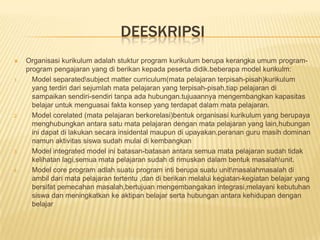 DEESKRIPSI
    Organisasi kurikulum adalah stuktur program kurikulum berupa kerangka umum program-
     program pengajaran yang di berikan kepada peserta didik.beberapa model kurikulm:
1.     Model separatedsubject matter curriculum(mata pelajaran terpisah-pisah)kurikulum
       yang terdiri dari sejumlah mata pelajaran yang terpisah-pisah,tiap pelajaran di
       sampaikan sendiri-sendiri tanpa ada hubungan.tujuaannya mengembangkan kapasitas
       belajar untuk menguasai fakta konsep yang terdapat dalam mata pelajaran.
2.     Model corelated (mata pelajaran berkorelasi)bentuk organisasi kurikulum yang berupaya
       menghubungkan antara satu mata pelajaran dengan mata pelajaran yang lain,hubungan
       ini dapat di lakukan secara insidental maupun di upayakan.peranan guru masih dominan
       namun aktivitas siswa sudah mulai di kembangkan
3.     Model integrated model ini batasan-batasan antara semua mata pelajaran sudah tidak
       kelihatan lagi,semua mata pelajaran sudah di rimuskan dalam bentuk masalahunit.
4.     Model core program adlah suatu program inti berupa suatu unitmasalahmasalah di
       ambil dari mata pelajaran tertentu ,dan di berikan melalui kegiatan-kegiatan belajar yang
       bersifat pemecahan masalah,bertujuan mengembangakan integrasi,melayani kebutuhan
       siswa dan meningkatkan ke aktipan belajar serta hubungan antara kehidupan dengan
       belajar
 