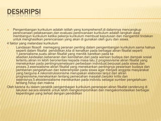 DESKRIPSI

   Pengembangan kurikulum adalah istilah yang komprehensif,di dalamnya mencangkup
    perencanaan pelaksanaan,dan evaluasi.perencanaan kurikulum adalah langkah awal
    membangun kurikulum ketika pekerja kurikulum membuat keputusan dan mengambil tindakan
    untuk menghasilkan perencanaan yang akan di gunakan oleh guru dan siswa.
4 faktor yang melandasi kurikulum
1.    Landasan filosofi memegang peranan penting dalam pengembangan kurikulum.sama halnya
      seperti dalam filsafat pendidikan,kita di kenalkan pada berbagai aliran filsafat seperti
      1.perenialisme,suatu aliran filsafat yang menitik baretkan pada ke
      abadian,keidealan,kebenaran dan keindahan,dari pada warisan budaya dan dampak sosial
      tertentu.aliran ini lebih berorientasi kepada masa lalu.2.progresivisme aliran filsafat yang
      menekankan pada pentingnyamelayani perbedaan individual,berpusat pada siswa,dan
      proses.3.esensialisme aliran filsafat yang menekankan pentingnya pewarisan budaya dan
      pemberian pengetahuan dan keterampilan pada siswa agar menjadi anggota masyarakat
      yang berguna.4.rekonstruksionisme merupakan elaborasi lanjut dari aliran
      progresivisme,menekankan tentang pemecahan masalah,berpikir kritis dan
      sejenisnya.5.eksistensialisme menekankan pada individu sebagai sumber pengetahuan
      tentang hidup dan makna
Oleh karena itu dalam peraktik pengembagan kurikulum,penerapan aliran filsafat cenderung di
      lakukan secara eklektik untuk lebih mengkompromikan dan mengakomodasikan berbagai
      kepentingan yang terkait dengan pendidikan
 