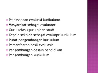 Pelaksanaan evaluasi kurikulum:Masyarakat sebagai evaluatorGuru kelas /guru bidan studiKepala sekolah sebagai evalutpr kurikulumPusat pengembangan kurikulumPemanfaatan hasil evaluasi:Pengembangan desain pendidikan Pengembangan kurikulum