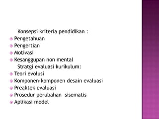      Konsepsi kriteria pendidikan :PengetahuanPengertian MotivasiKesanggupan non mental     Stratgi evaluasi kurikulum:Teori evolusiKomponen-komponen desain evaluasiPreaktek evaluasiProsedur perubahan  sisematisAplikasi model