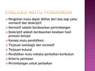 EVALUASI MUTU PENDIDIKAN Pengetian mutu dapat dilihat dari dua segi yaitu normatif dan deskriptifNormatif adalah berdasarkan pertimbanganDeskriptif adalah berdasarkan keadaan hasil prestasi belajarKunsep mutu pendidikan:Tinjauan sosiologis dan normatifTinjauan kuturalPendidikan mutu melalui perbaikan kurikulumKriteria penilaian Pertimbangan untuk perbaikan 