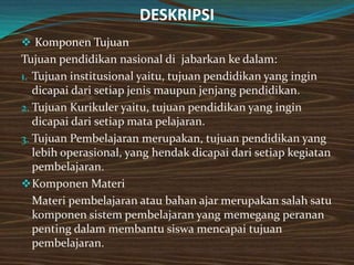 DESKRIPSI
 Komponen Tujuan
Tujuan pendidikan nasional di jabarkan ke dalam:
1. Tujuan institusional yaitu, tujuan pendidikan yang ingin
   dicapai dari setiap jenis maupun jenjang pendidikan.
2. Tujuan Kurikuler yaitu, tujuan pendidikan yang ingin
   dicapai dari setiap mata pelajaran.
3. Tujuan Pembelajaran merupakan, tujuan pendidikan yang
   lebih operasional, yang hendak dicapai dari setiap kegiatan
   pembelajaran.
 Komponen Materi
   Materi pembelajaran atau bahan ajar merupakan salah satu
   komponen sistem pembelajaran yang memegang peranan
   penting dalam membantu siswa mencapai tujuan
   pembelajaran.
 