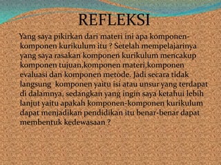 REFLEKSI
Yang saya pikirkan dari materi ini apa komponen-
komponen kurikulum itu ? Setelah mempelajarinya
yang saya rasakan komponen kurikulum mencakup
komponen tujuan,komponen materi,komponen
evaluasi dan komponen metode. Jadi secara tidak
langsung komponen yaitu isi atau unsur yang terdapat
di dalamnya, sedangkan yang ingin saya ketahui lebih
lanjut yaitu apakah komponen-komponen kurikulum
dapat menjadikan pendidikan itu benar-benar dapat
membentuk kedewasaan ?
 