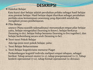 DESKRIPSI
 Hakekat Belajar
   Kata kunci dari belajar adalah perubahan prilaku sebagai hasil belajar
   atau prestasi belajar. Hasil belajar dapat diartikan sebagai perubahan
   perilaku atau kemampuan seseorang yang diperoleh setelah dia
   mengikuti proses pembelajaran.
 Pilar Belajar
   unesco (Nana syaodih sukmadinata) merumuskan empat pilar belajar
   yaitu, belajar mengetahui (learning to know), belajar berkarya
   (leraning to do), belajar hidup bersama (learning to live together), dan
   belajar berkembang secara utuh (leraning to be).
 Teori-teori Pokok Belajar
   Ada tiga jenis teori pokok belajar, yaitu:
1. Teori Belajar Behaviorisme
2. Teori Belajar kognitivisme menurut Piaget
   Perkembangan kognitif individu meliputi empat tahapan, sebagai
   berikut: Tahap sensori-motor (0-2), tahap praoperasional (2-7), Tahap
   konkrit-operasional (7-11), tahap formal-operasional (11-dewasa).
 